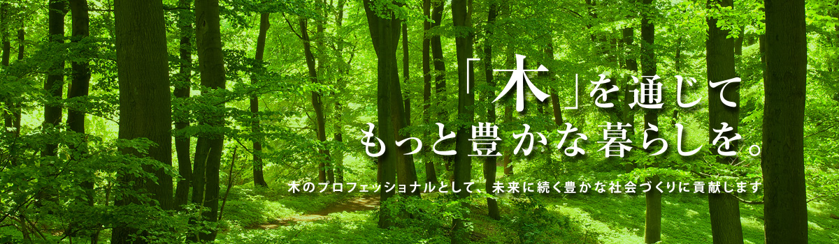 「木」を通じてもっと豊かな暮らしを。〜木のプロフェッショナルとして豊かな社会づくりに貢献します〜