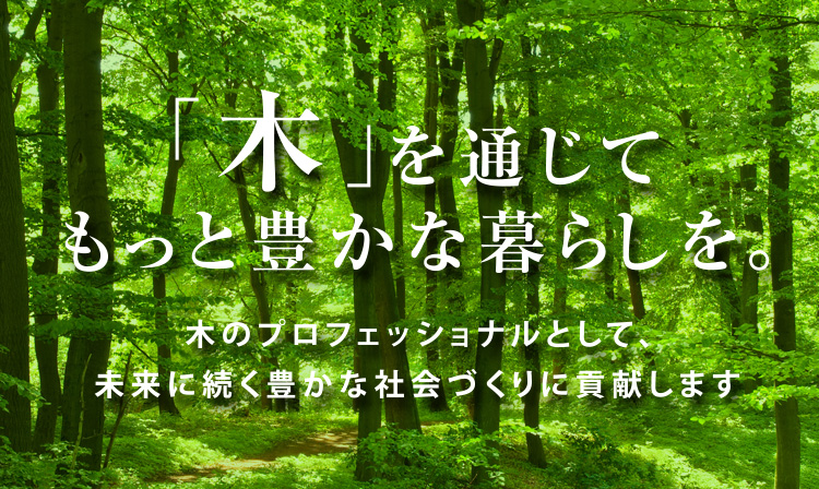 「木」を通じてもっと豊かな暮らしを。〜木のプロフェッショナルとして豊かな社会づくりに貢献します〜